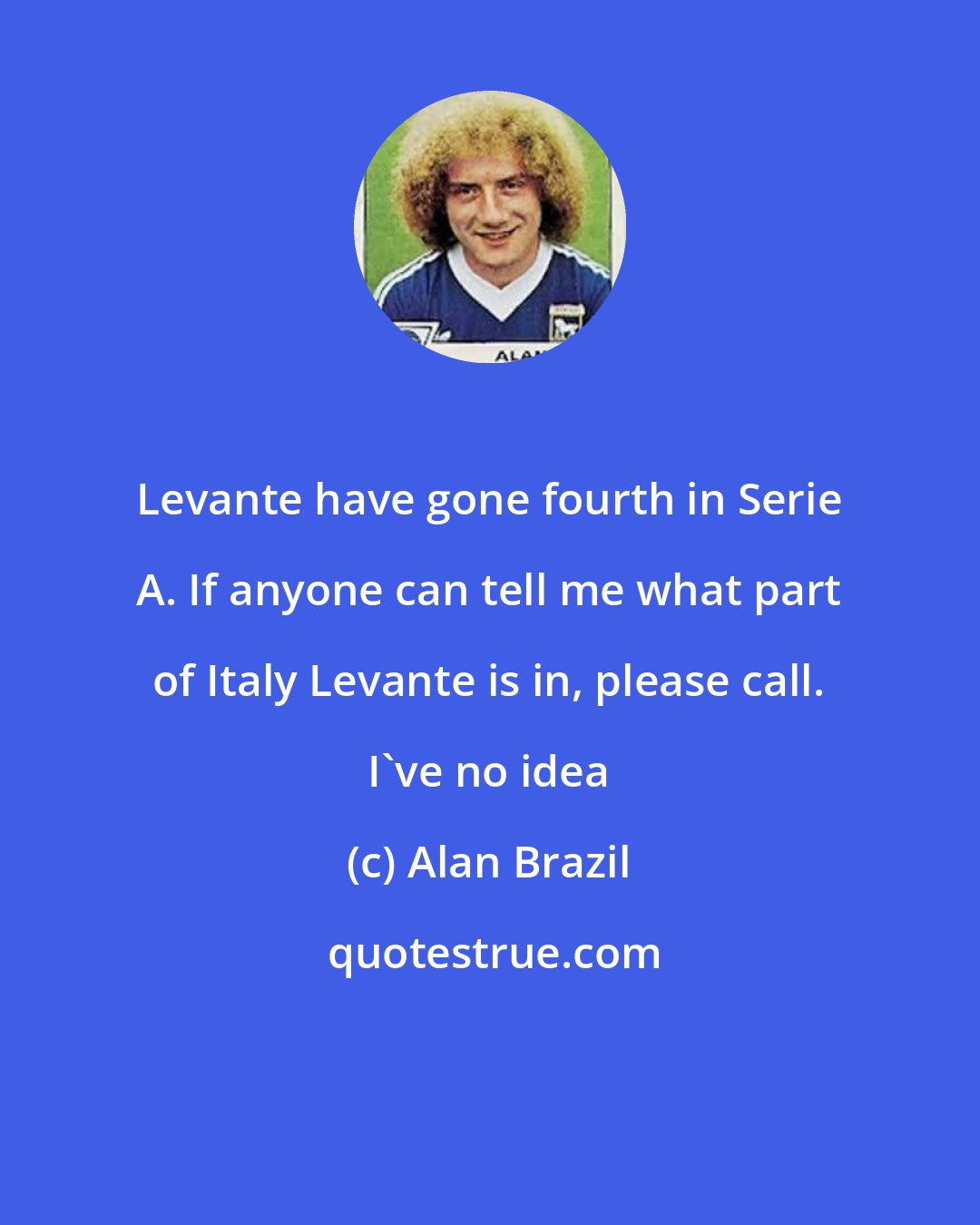 Alan Brazil: Levante have gone fourth in Serie A. If anyone can tell me what part of Italy Levante is in, please call. I've no idea