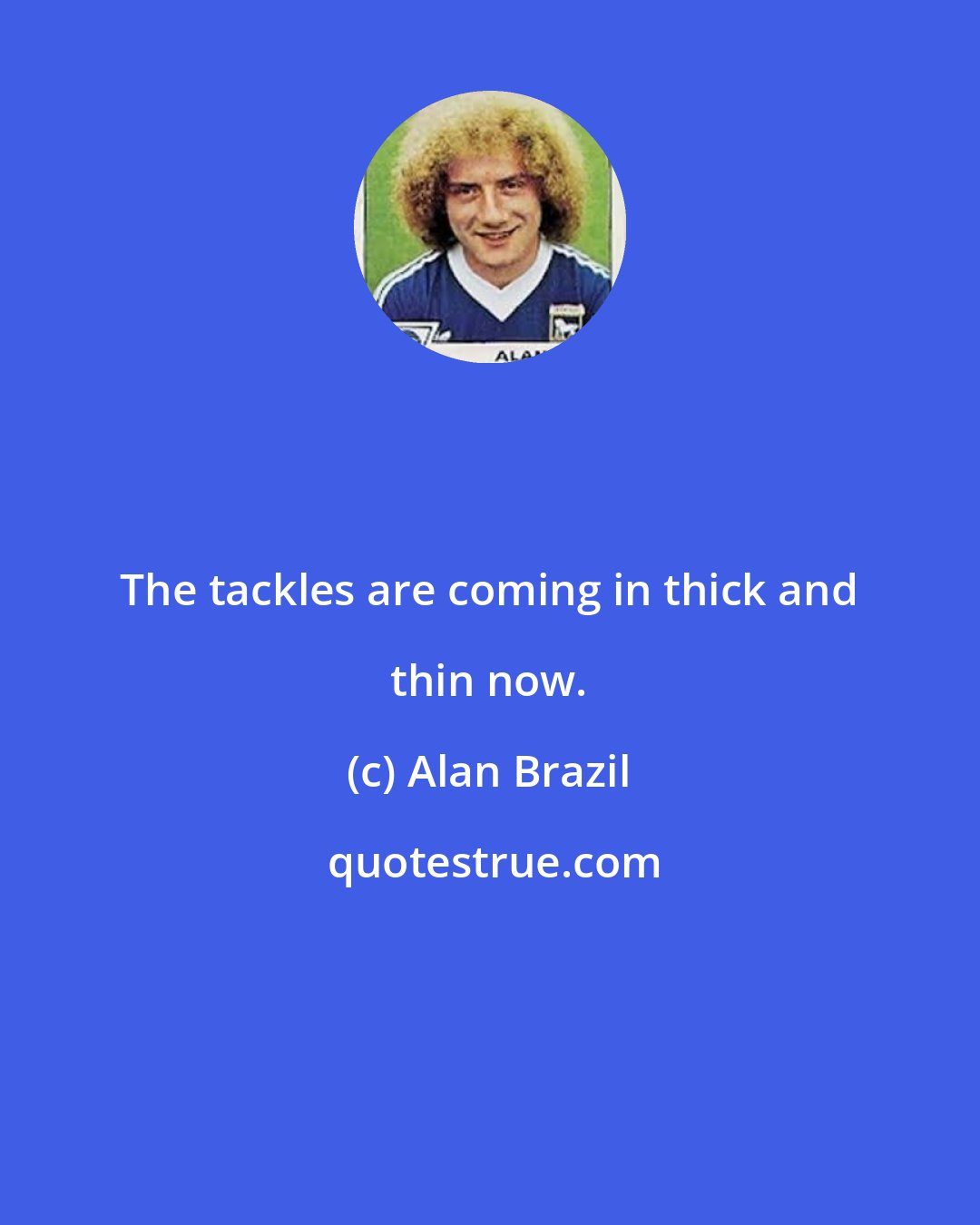 Alan Brazil: The tackles are coming in thick and thin now.