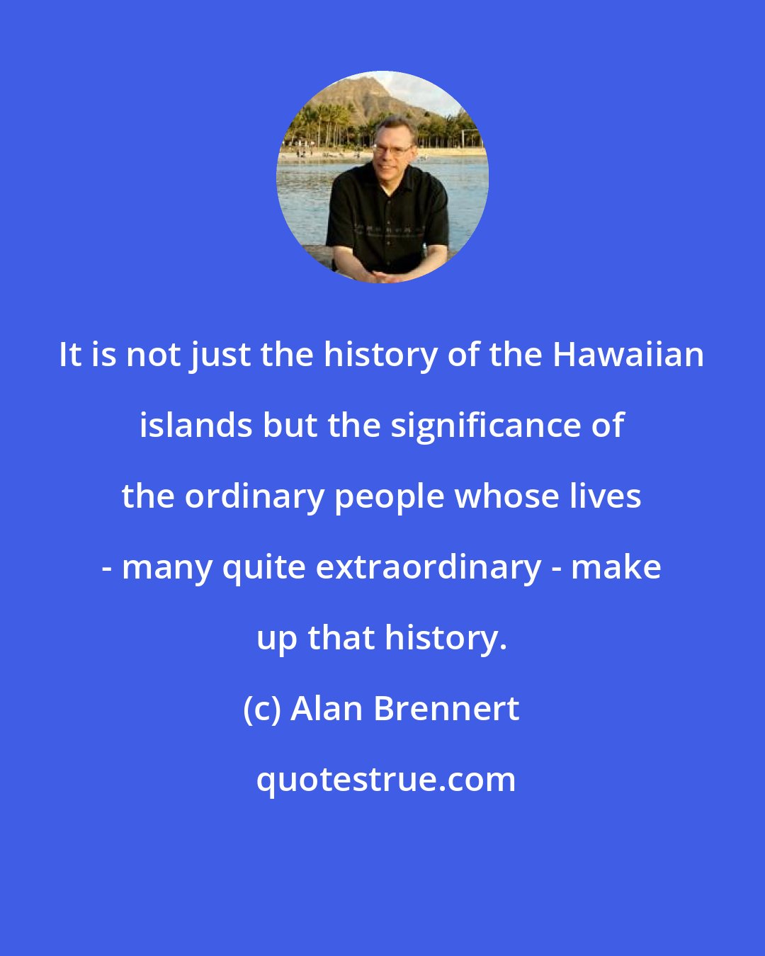 Alan Brennert: It is not just the history of the Hawaiian islands but the significance of the ordinary people whose lives - many quite extraordinary - make up that history.