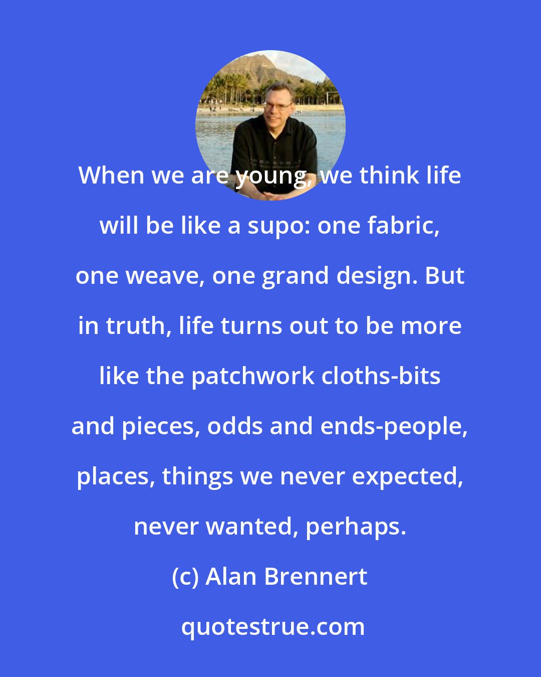 Alan Brennert: When we are young, we think life will be like a supo: one fabric, one weave, one grand design. But in truth, life turns out to be more like the patchwork cloths-bits and pieces, odds and ends-people, places, things we never expected, never wanted, perhaps.