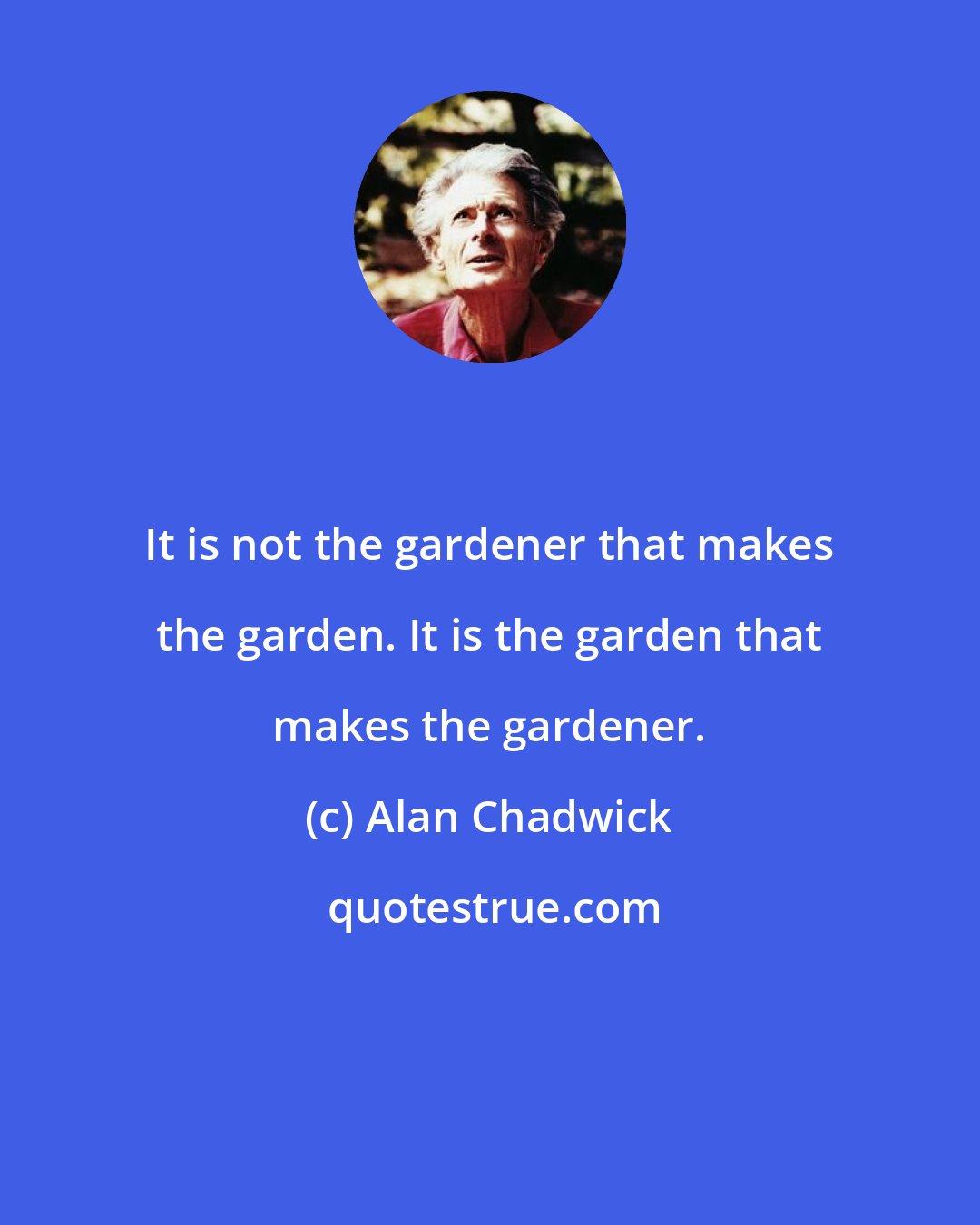 Alan Chadwick: It is not the gardener that makes the garden. It is the garden that makes the gardener.