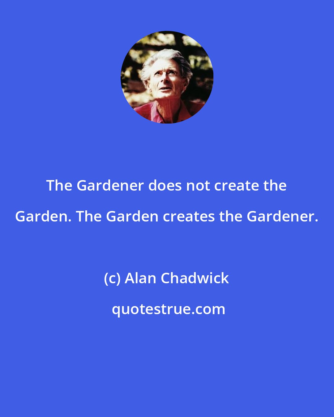 Alan Chadwick: The Gardener does not create the Garden. The Garden creates the Gardener.