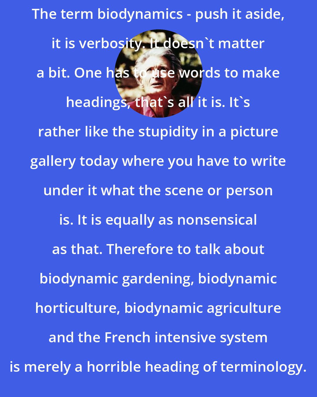 Alan Chadwick: The term biodynamics - push it aside, it is verbosity. It doesn't matter a bit. One has to use words to make headings, that's all it is. It's rather like the stupidity in a picture gallery today where you have to write under it what the scene or person is. It is equally as nonsensical as that. Therefore to talk about biodynamic gardening, biodynamic horticulture, biodynamic agriculture and the French intensive system is merely a horrible heading of terminology.