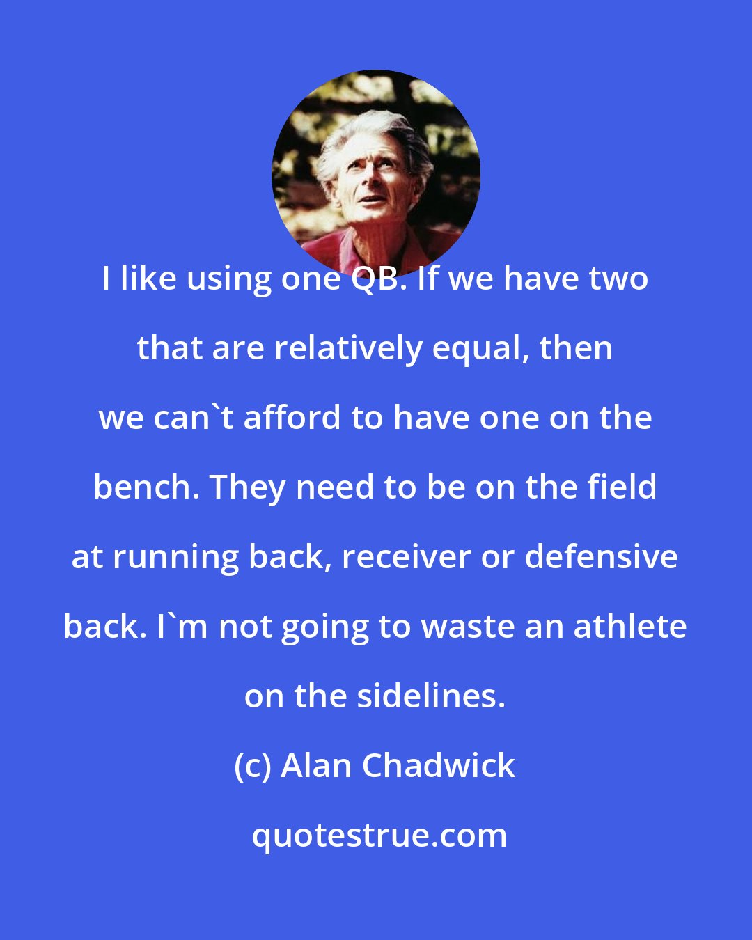 Alan Chadwick: I like using one QB. If we have two that are relatively equal, then we can't afford to have one on the bench. They need to be on the field at running back, receiver or defensive back. I'm not going to waste an athlete on the sidelines.