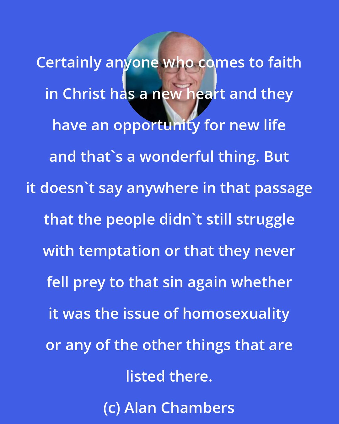 Alan Chambers: Certainly anyone who comes to faith in Christ has a new heart and they have an opportunity for new life and that's a wonderful thing. But it doesn't say anywhere in that passage that the people didn't still struggle with temptation or that they never fell prey to that sin again whether it was the issue of homosexuality or any of the other things that are listed there.