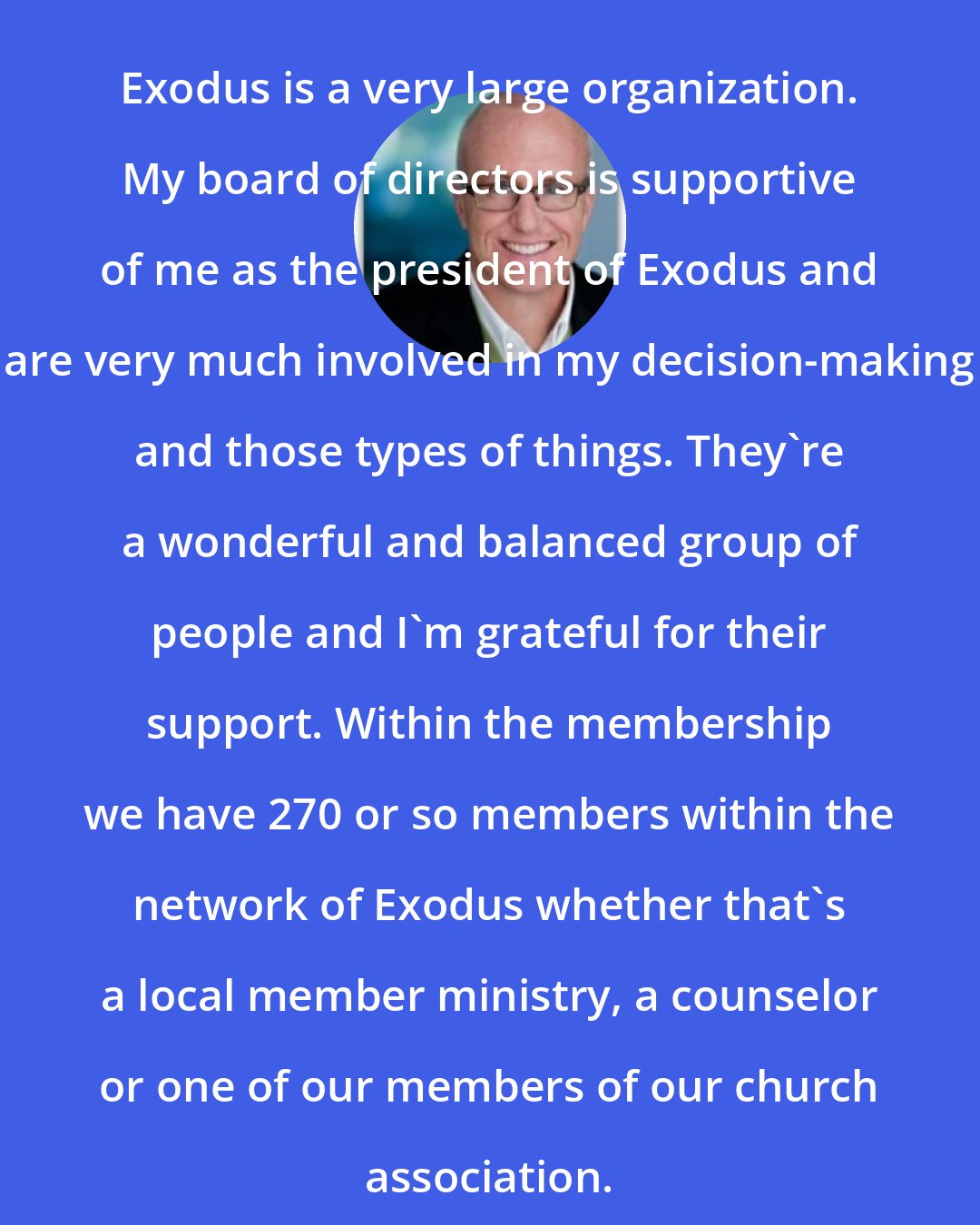 Alan Chambers: Exodus is a very large organization. My board of directors is supportive of me as the president of Exodus and are very much involved in my decision-making and those types of things. They're a wonderful and balanced group of people and I'm grateful for their support. Within the membership we have 270 or so members within the network of Exodus whether that's a local member ministry, a counselor or one of our members of our church association.