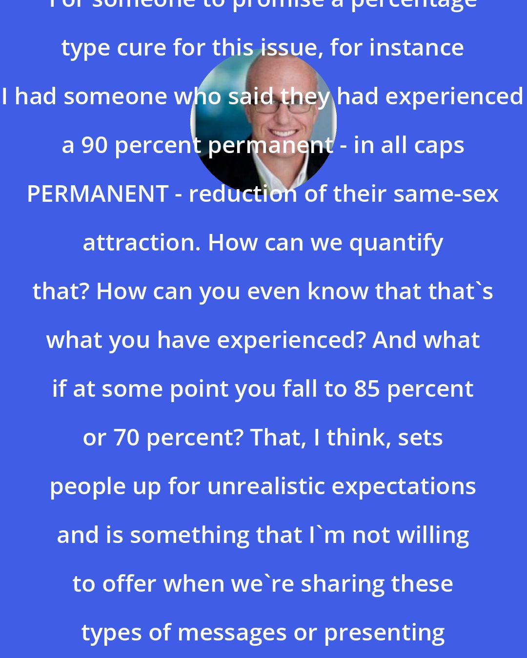 Alan Chambers: For someone to promise a percentage type cure for this issue, for instance I had someone who said they had experienced a 90 percent permanent - in all caps PERMANENT - reduction of their same-sex attraction. How can we quantify that? How can you even know that that's what you have experienced? And what if at some point you fall to 85 percent or 70 percent? That, I think, sets people up for unrealistic expectations and is something that I'm not willing to offer when we're sharing these types of messages or presenting what was presented to me.