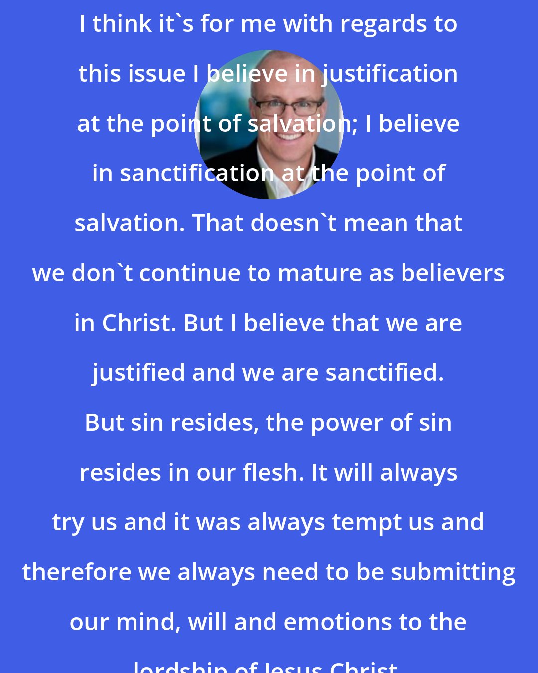 Alan Chambers: I think it's for me with regards to this issue I believe in justification at the point of salvation; I believe in sanctification at the point of salvation. That doesn't mean that we don't continue to mature as believers in Christ. But I believe that we are justified and we are sanctified. But sin resides, the power of sin resides in our flesh. It will always try us and it was always tempt us and therefore we always need to be submitting our mind, will and emotions to the lordship of Jesus Christ.