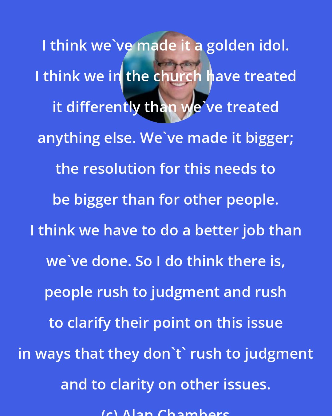 Alan Chambers: I think we've made it a golden idol. I think we in the church have treated it differently than we've treated anything else. We've made it bigger; the resolution for this needs to be bigger than for other people. I think we have to do a better job than we've done. So I do think there is, people rush to judgment and rush to clarify their point on this issue in ways that they don't' rush to judgment and to clarity on other issues.