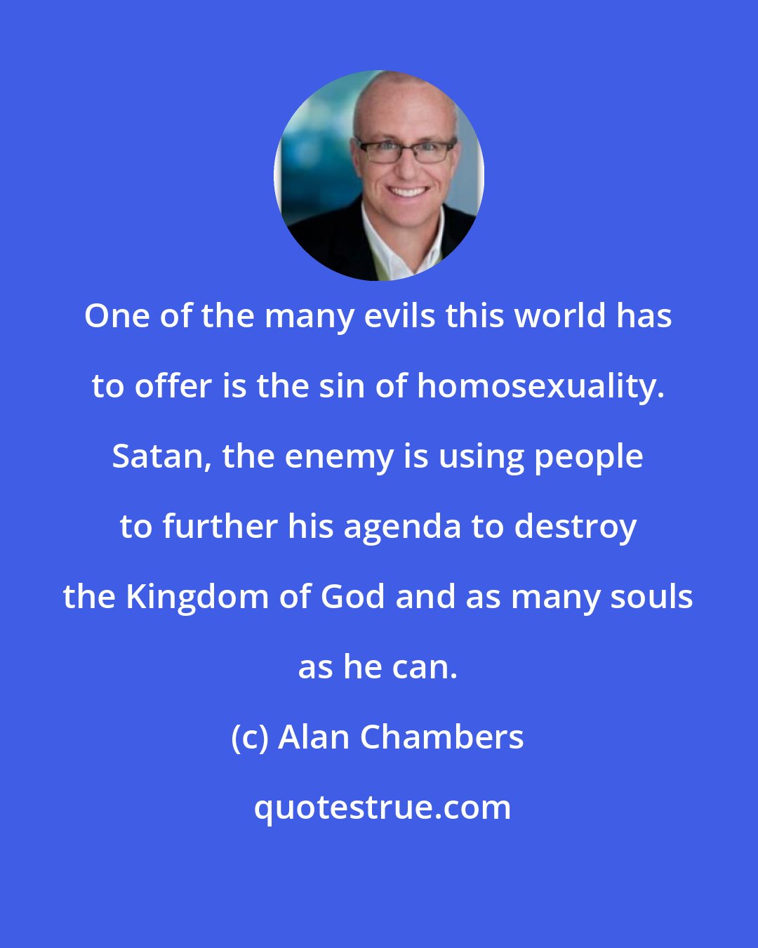 Alan Chambers: One of the many evils this world has to offer is the sin of homosexuality. Satan, the enemy is using people to further his agenda to destroy the Kingdom of God and as many souls as he can.