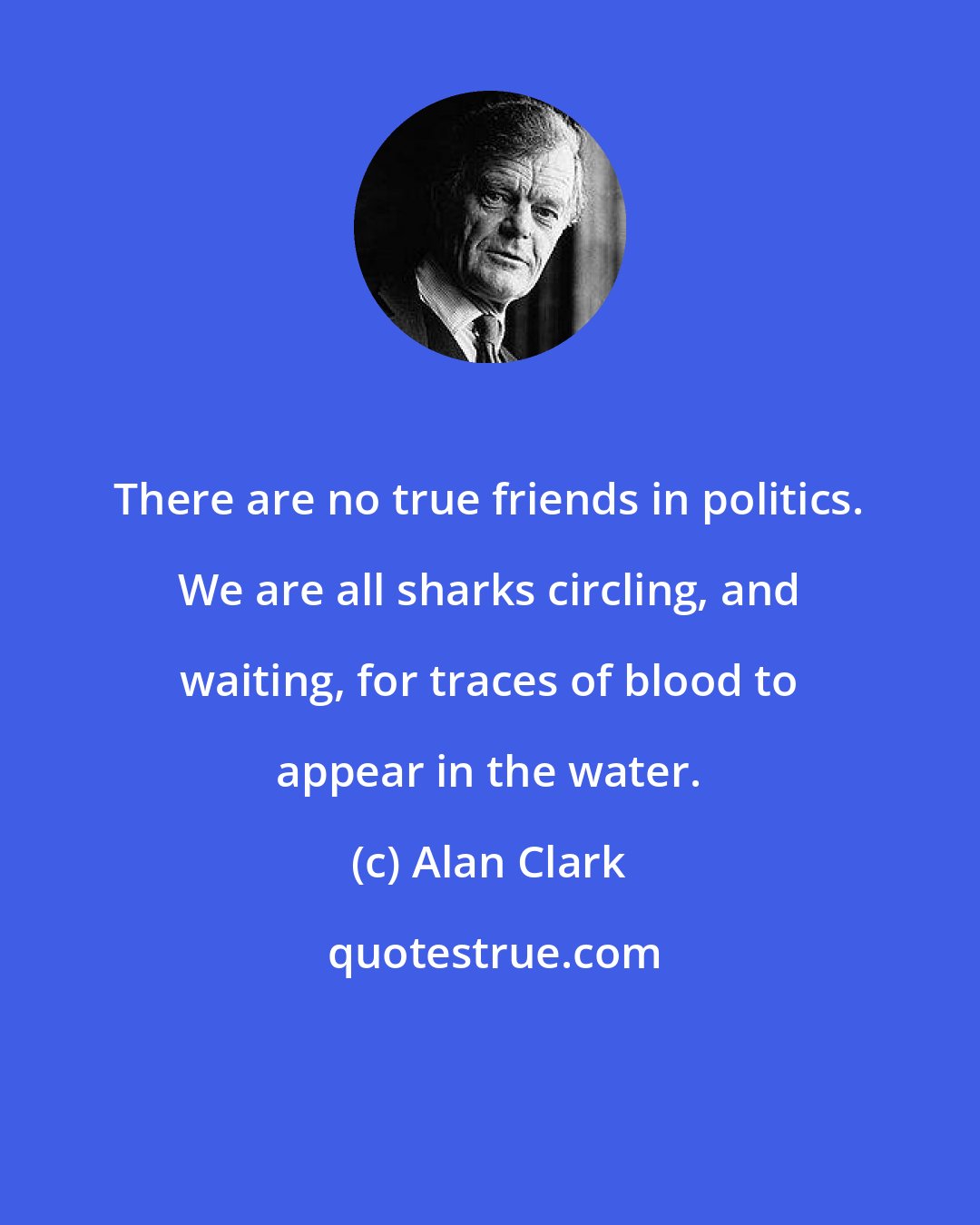 Alan Clark: There are no true friends in politics. We are all sharks circling, and waiting, for traces of blood to appear in the water.