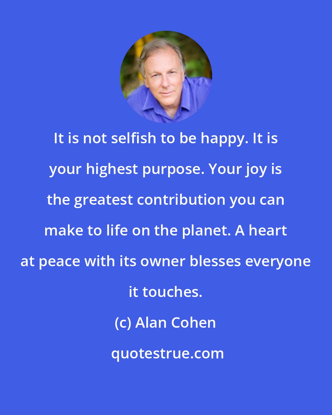 Alan Cohen: It is not selfish to be happy. It is your highest purpose. Your joy is the greatest contribution you can make to life on the planet. A heart at peace with its owner blesses everyone it touches.