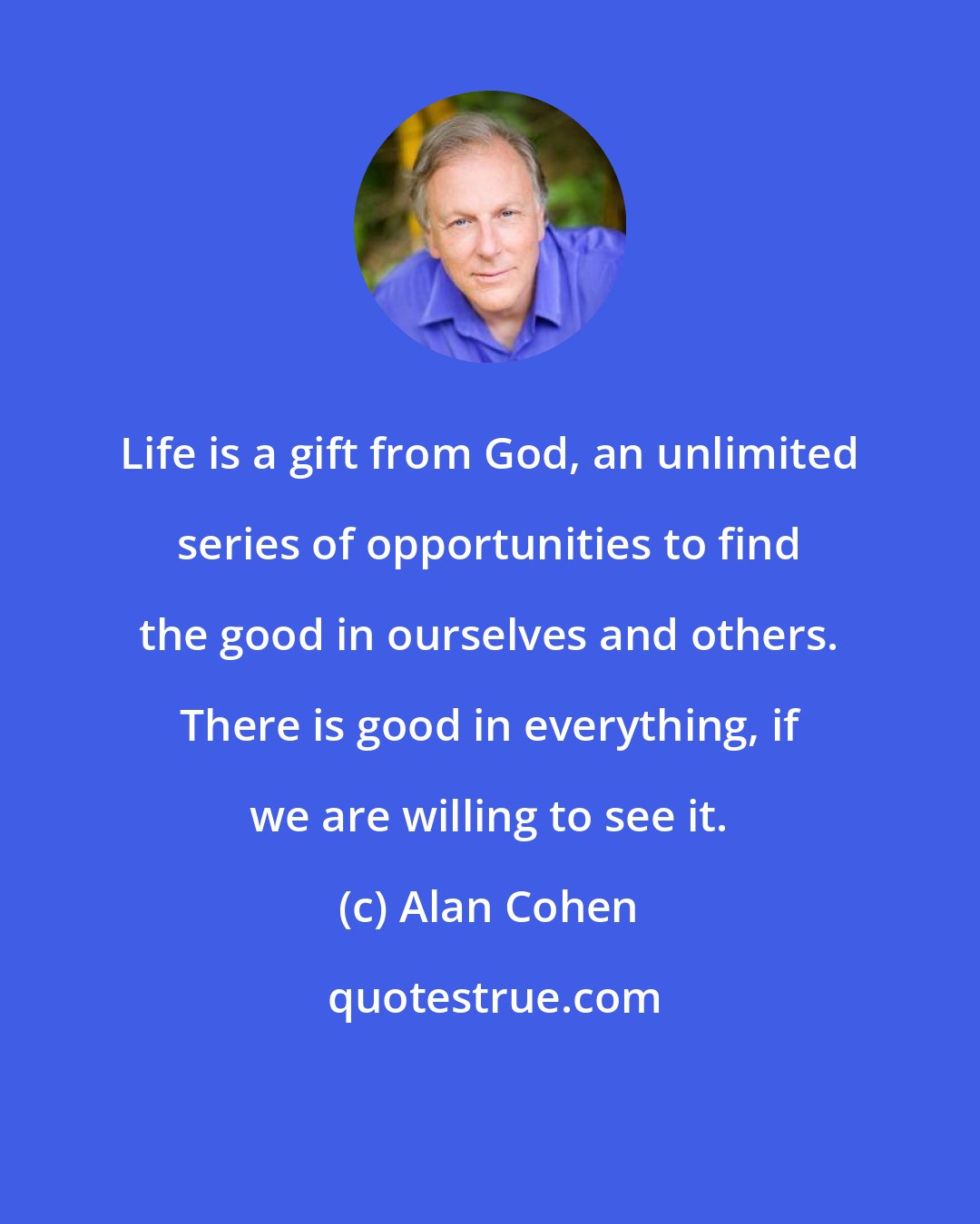 Alan Cohen: Life is a gift from God, an unlimited series of opportunities to find the good in ourselves and others. There is good in everything, if we are willing to see it.