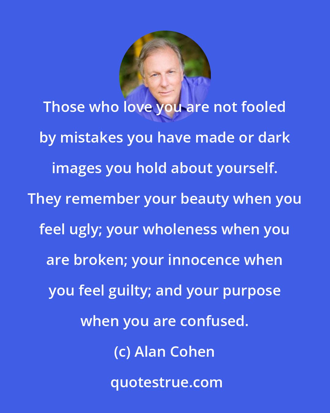 Alan Cohen: Those who love you are not fooled by mistakes you have made or dark images you hold about yourself. They remember your beauty when you feel ugly; your wholeness when you are broken; your innocence when you feel guilty; and your purpose when you are confused.