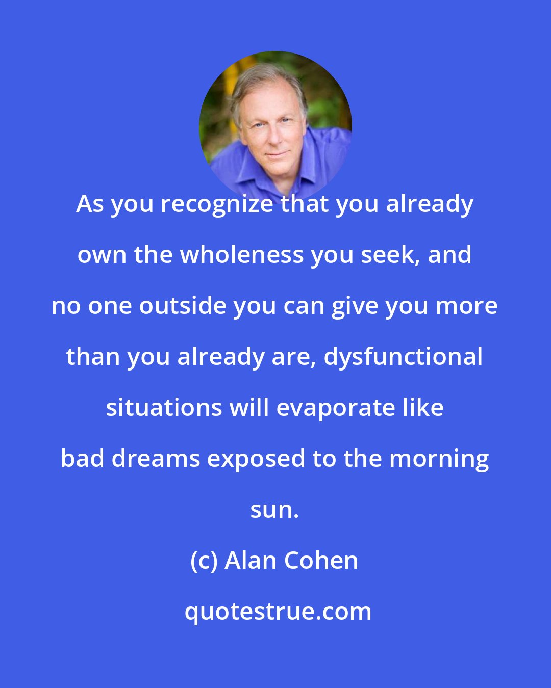 Alan Cohen: As you recognize that you already own the wholeness you seek, and no one outside you can give you more than you already are, dysfunctional situations will evaporate like bad dreams exposed to the morning sun.