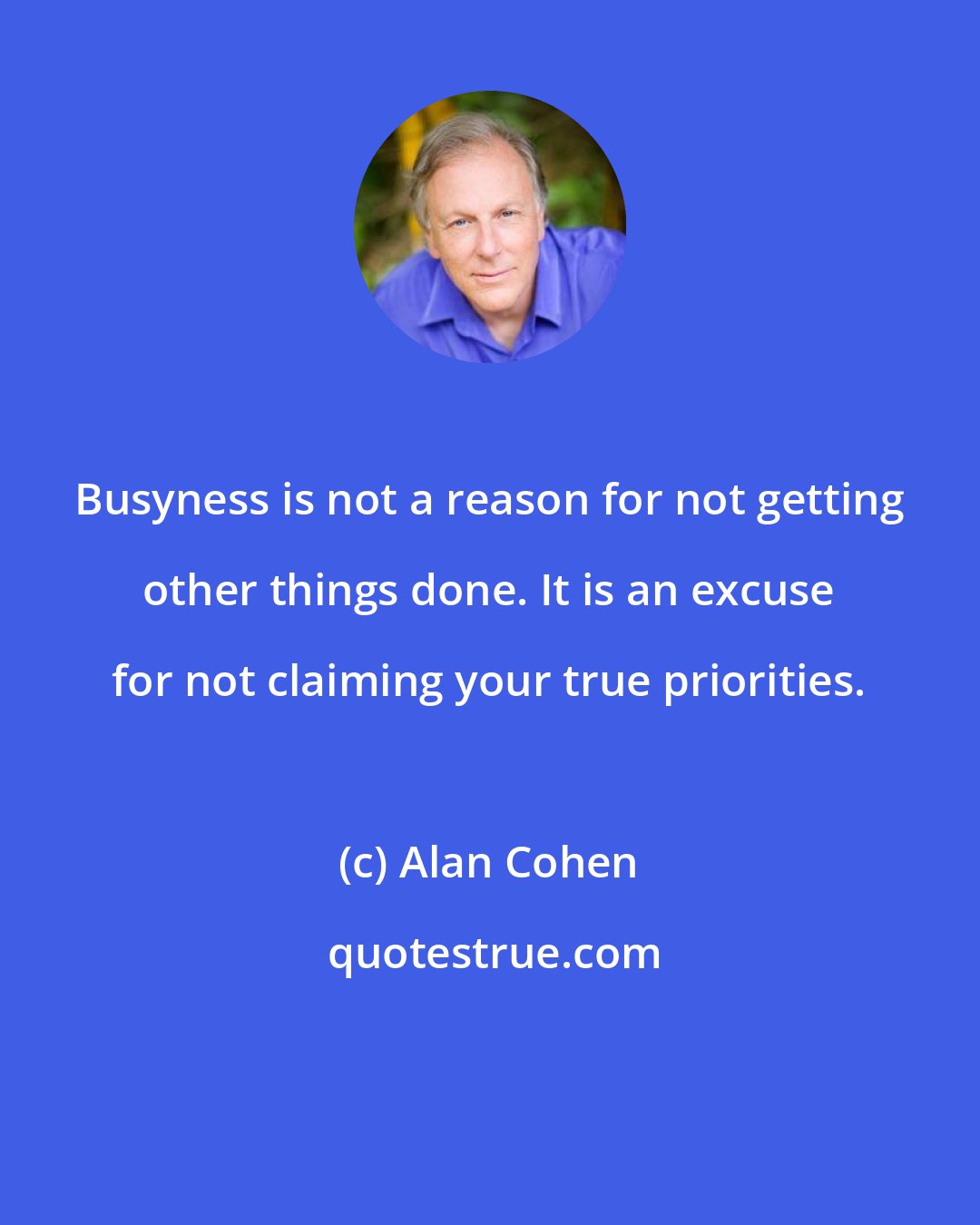 Alan Cohen: Busyness is not a reason for not getting other things done. It is an excuse for not claiming your true priorities.