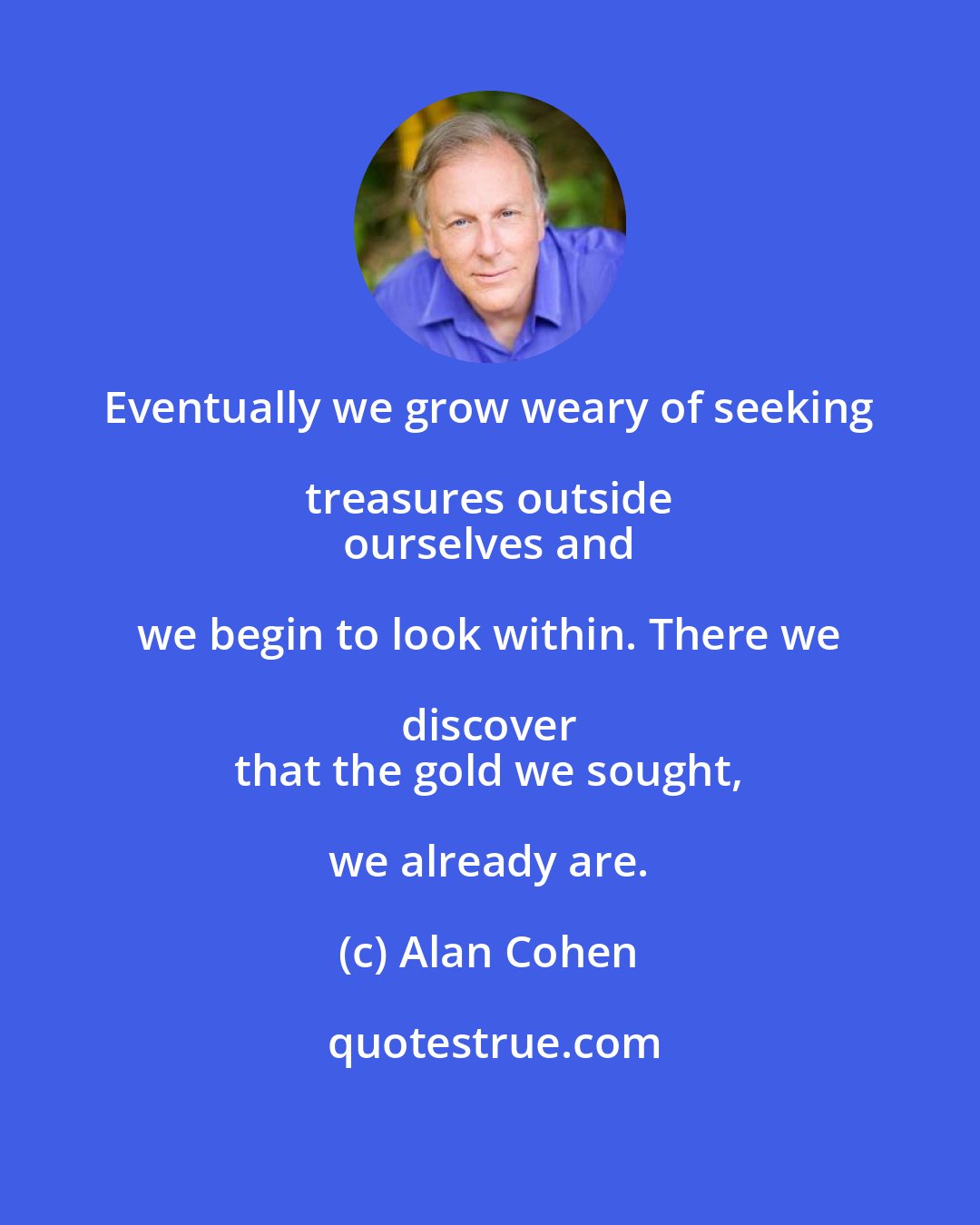 Alan Cohen: Eventually we grow weary of seeking treasures outside 
 ourselves and we begin to look within. There we discover 
 that the gold we sought, we already are.