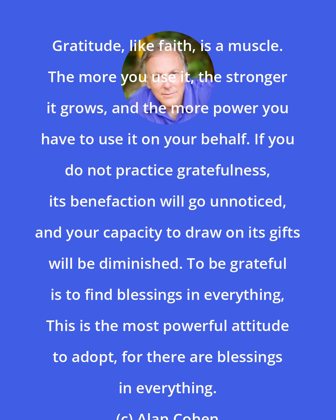 Alan Cohen: Gratitude, like faith, is a muscle. The more you use it, the stronger it grows, and the more power you have to use it on your behalf. If you do not practice gratefulness, its benefaction will go unnoticed, and your capacity to draw on its gifts will be diminished. To be grateful is to find blessings in everything, This is the most powerful attitude to adopt, for there are blessings in everything.