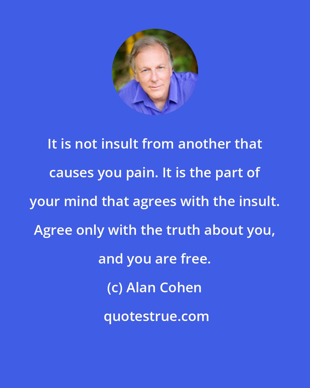 Alan Cohen: It is not insult from another that causes you pain. It is the part of your mind that agrees with the insult. Agree only with the truth about you, and you are free.