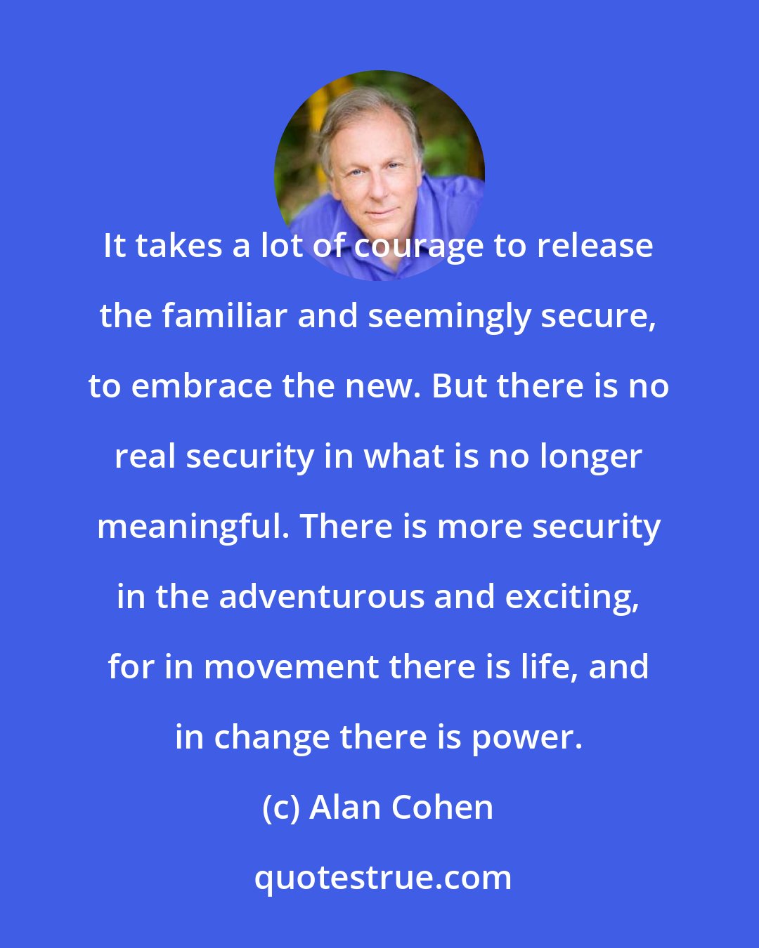 Alan Cohen: It takes a lot of courage to release the familiar and seemingly secure, to embrace the new. But there is no real security in what is no longer meaningful. There is more security in the adventurous and exciting, for in movement there is life, and in change there is power.