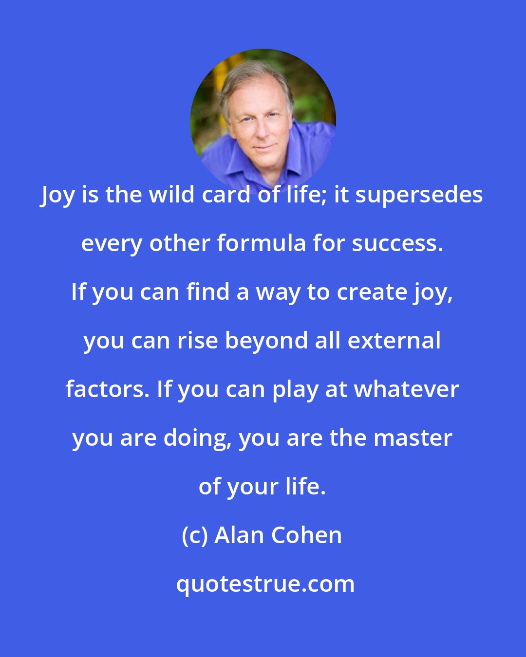 Alan Cohen: Joy is the wild card of life; it supersedes every other formula for success. If you can find a way to create joy, you can rise beyond all external factors. If you can play at whatever you are doing, you are the master of your life.