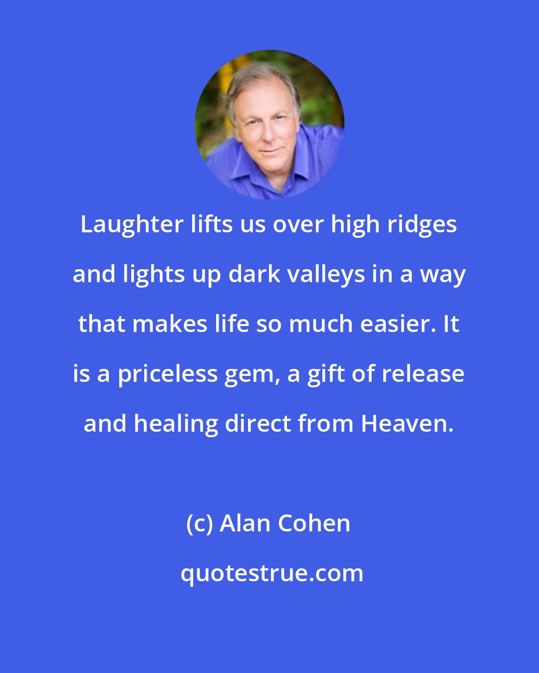 Alan Cohen: Laughter lifts us over high ridges and lights up dark valleys in a way that makes life so much easier. It is a priceless gem, a gift of release and healing direct from Heaven.