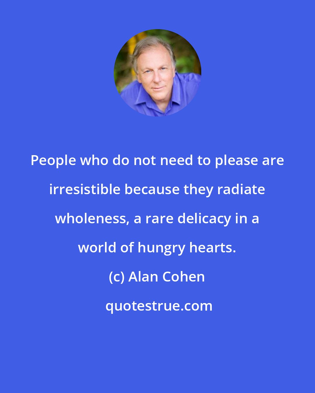 Alan Cohen: People who do not need to please are irresistible because they radiate wholeness, a rare delicacy in a world of hungry hearts.