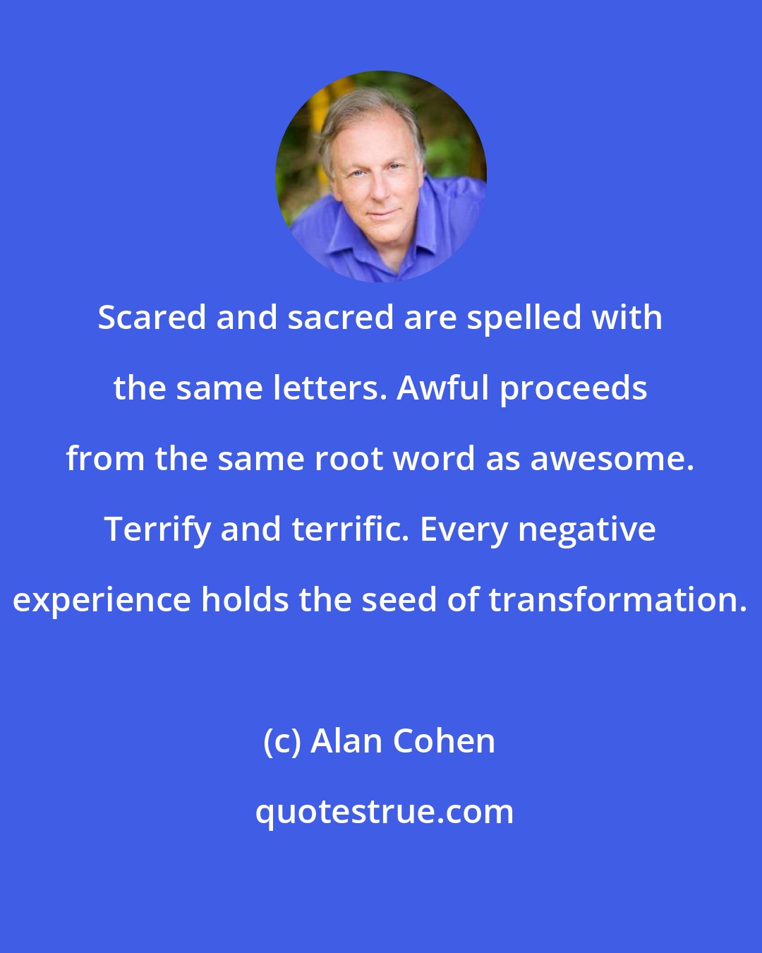 Alan Cohen: Scared and sacred are spelled with the same letters. Awful proceeds from the same root word as awesome. Terrify and terrific. Every negative experience holds the seed of transformation.