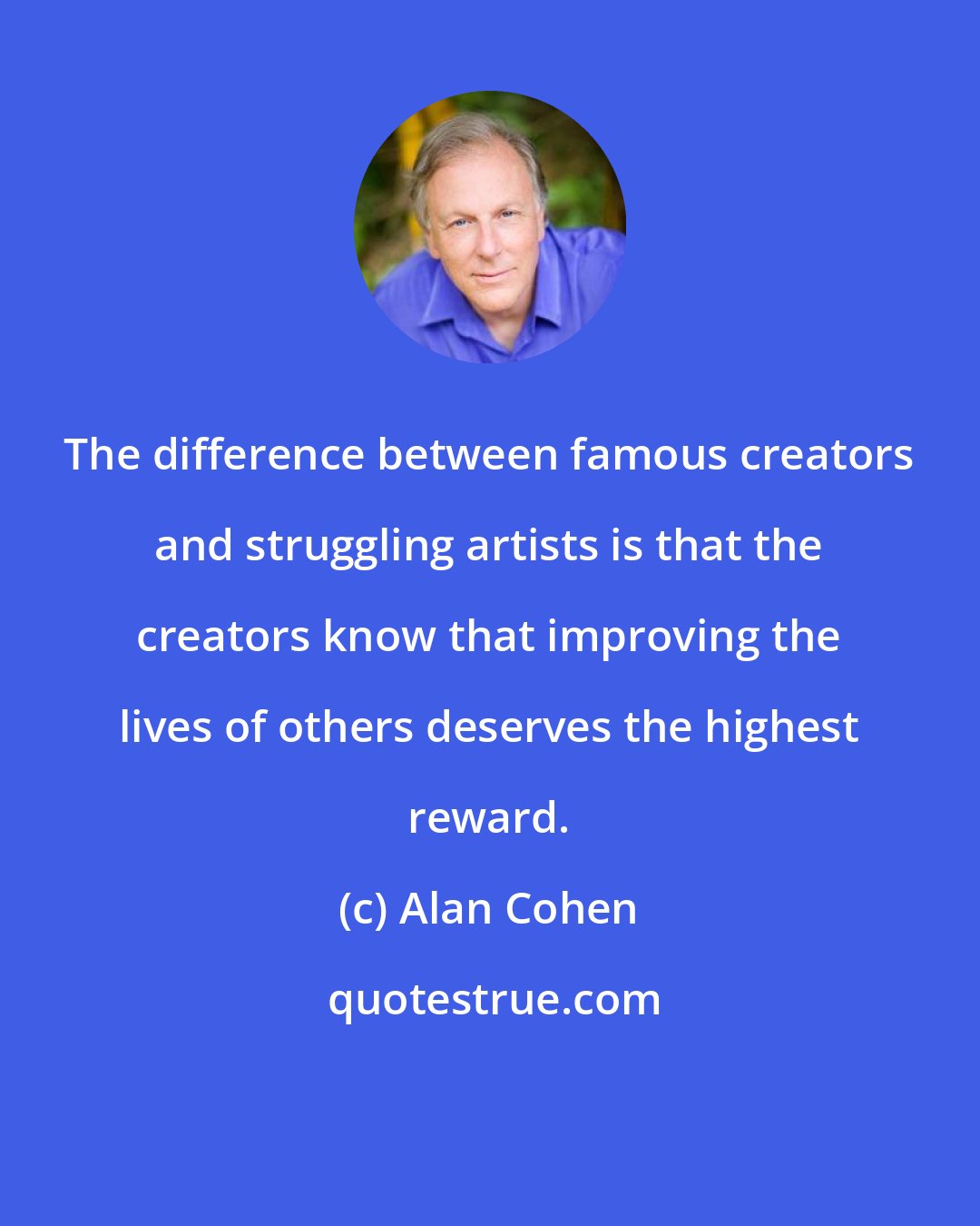 Alan Cohen: The difference between famous creators and struggling artists is that the creators know that improving the lives of others deserves the highest reward.