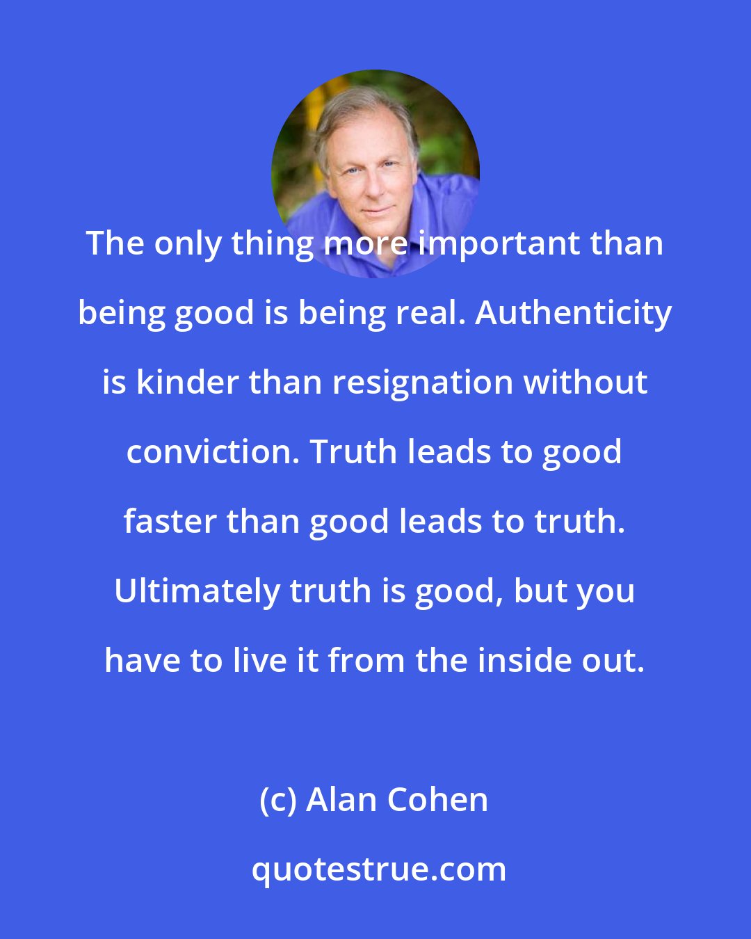 Alan Cohen: The only thing more important than being good is being real. Authenticity is kinder than resignation without conviction. Truth leads to good faster than good leads to truth. Ultimately truth is good, but you have to live it from the inside out.