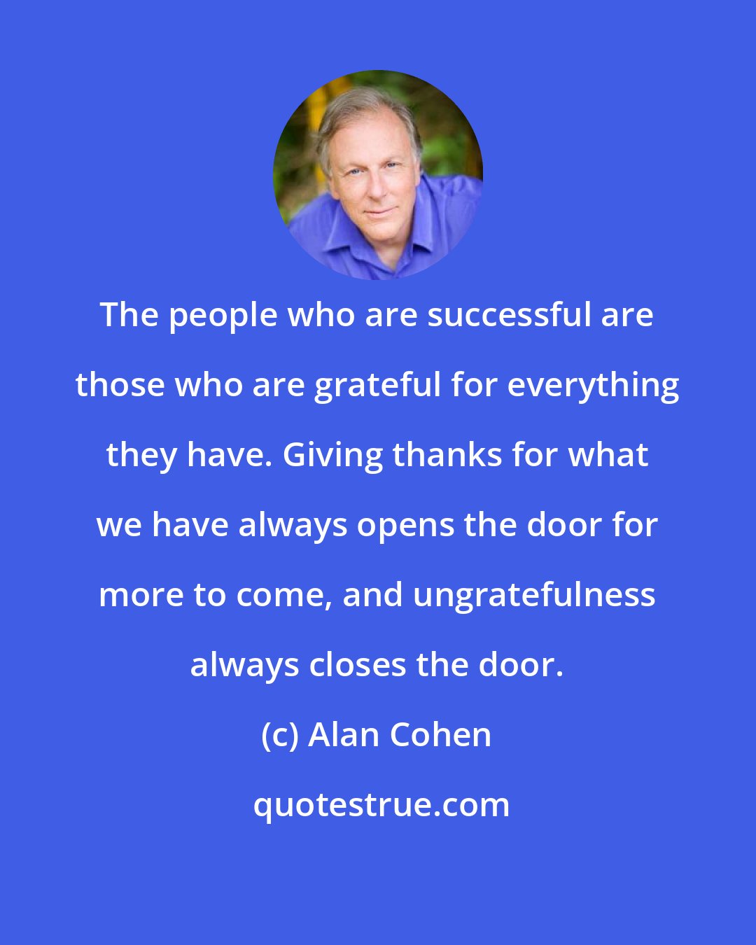 Alan Cohen: The people who are successful are those who are grateful for everything they have. Giving thanks for what we have always opens the door for more to come, and ungratefulness always closes the door.