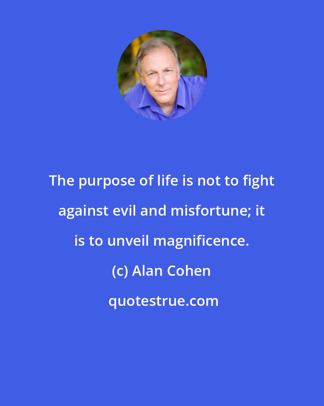 Alan Cohen: The purpose of life is not to fight against evil and misfortune; it is to unveil magnificence.