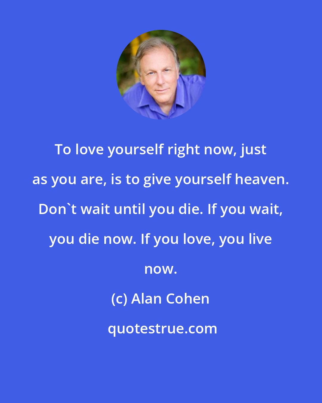 Alan Cohen: To love yourself right now, just as you are, is to give yourself heaven. Don't wait until you die. If you wait, you die now. If you love, you live now.
