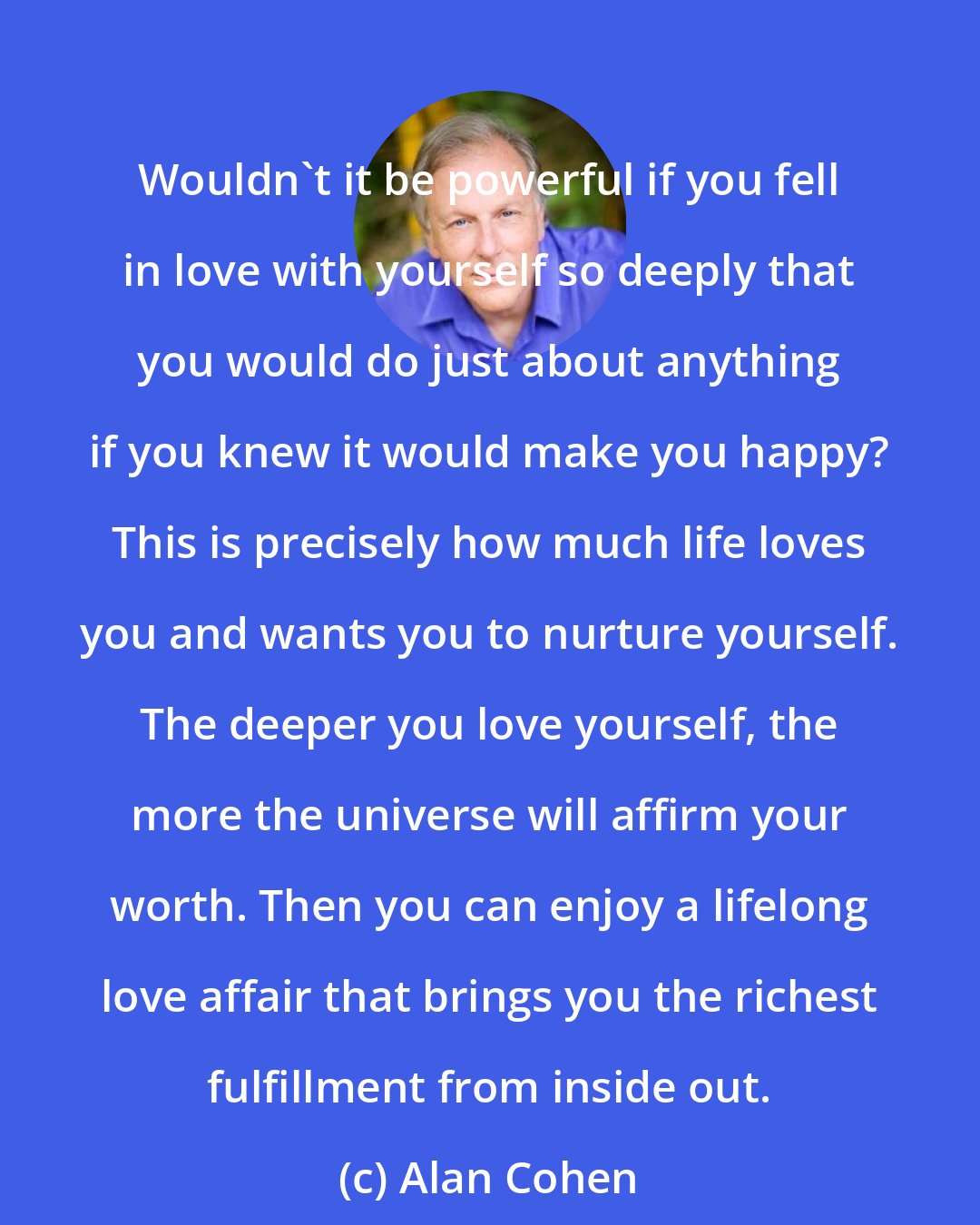 Alan Cohen: Wouldn't it be powerful if you fell in love with yourself so deeply that you would do just about anything if you knew it would make you happy? This is precisely how much life loves you and wants you to nurture yourself. The deeper you love yourself, the more the universe will affirm your worth. Then you can enjoy a lifelong love affair that brings you the richest fulfillment from inside out.