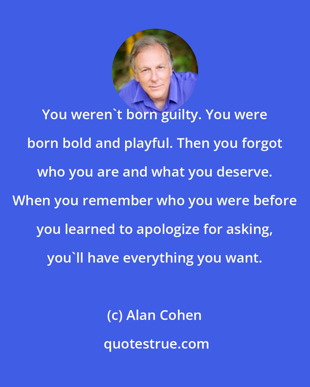 Alan Cohen: You weren't born guilty. You were born bold and playful. Then you forgot who you are and what you deserve. When you remember who you were before you learned to apologize for asking, you'll have everything you want.
