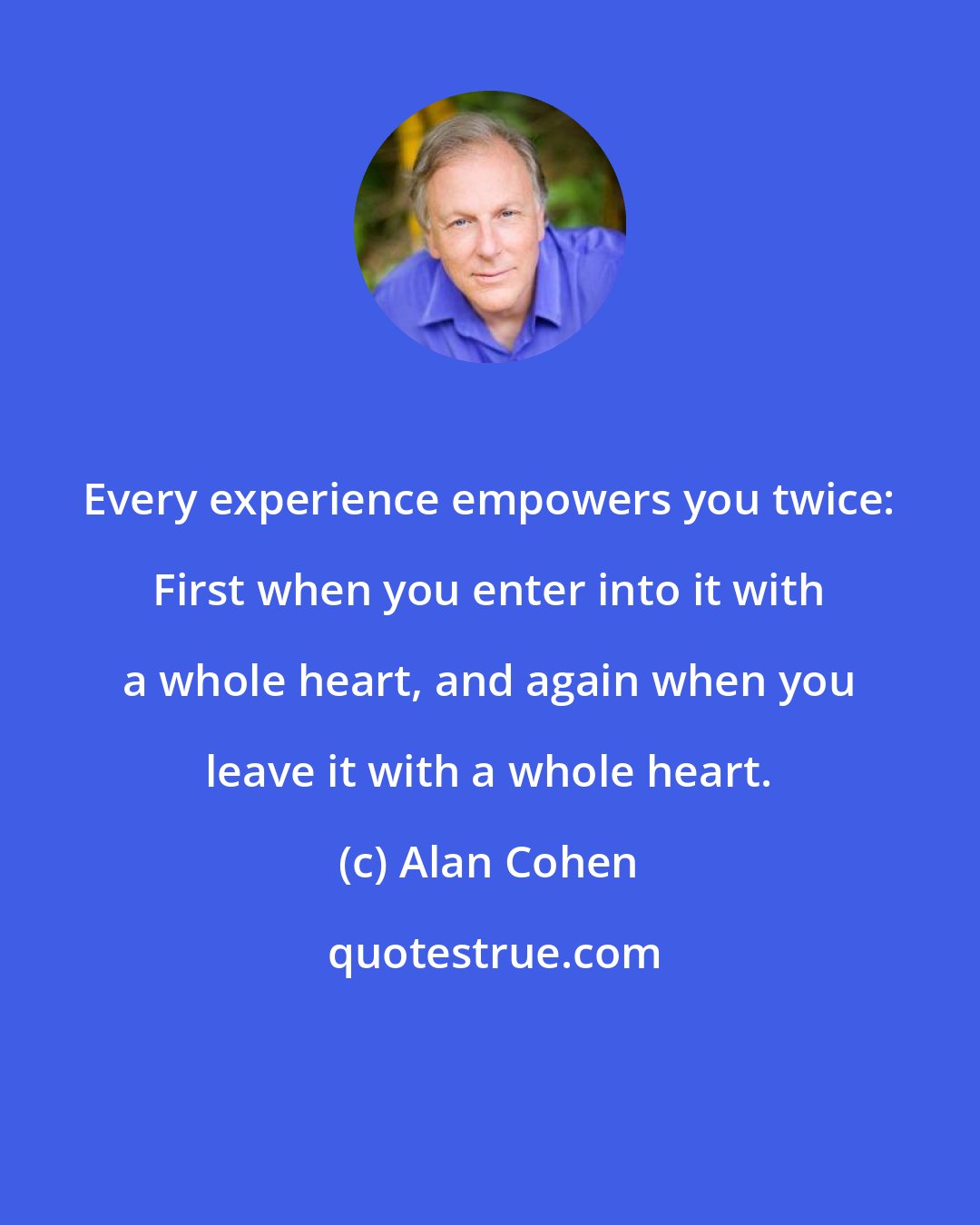 Alan Cohen: Every experience empowers you twice: First when you enter into it with a whole heart, and again when you leave it with a whole heart.