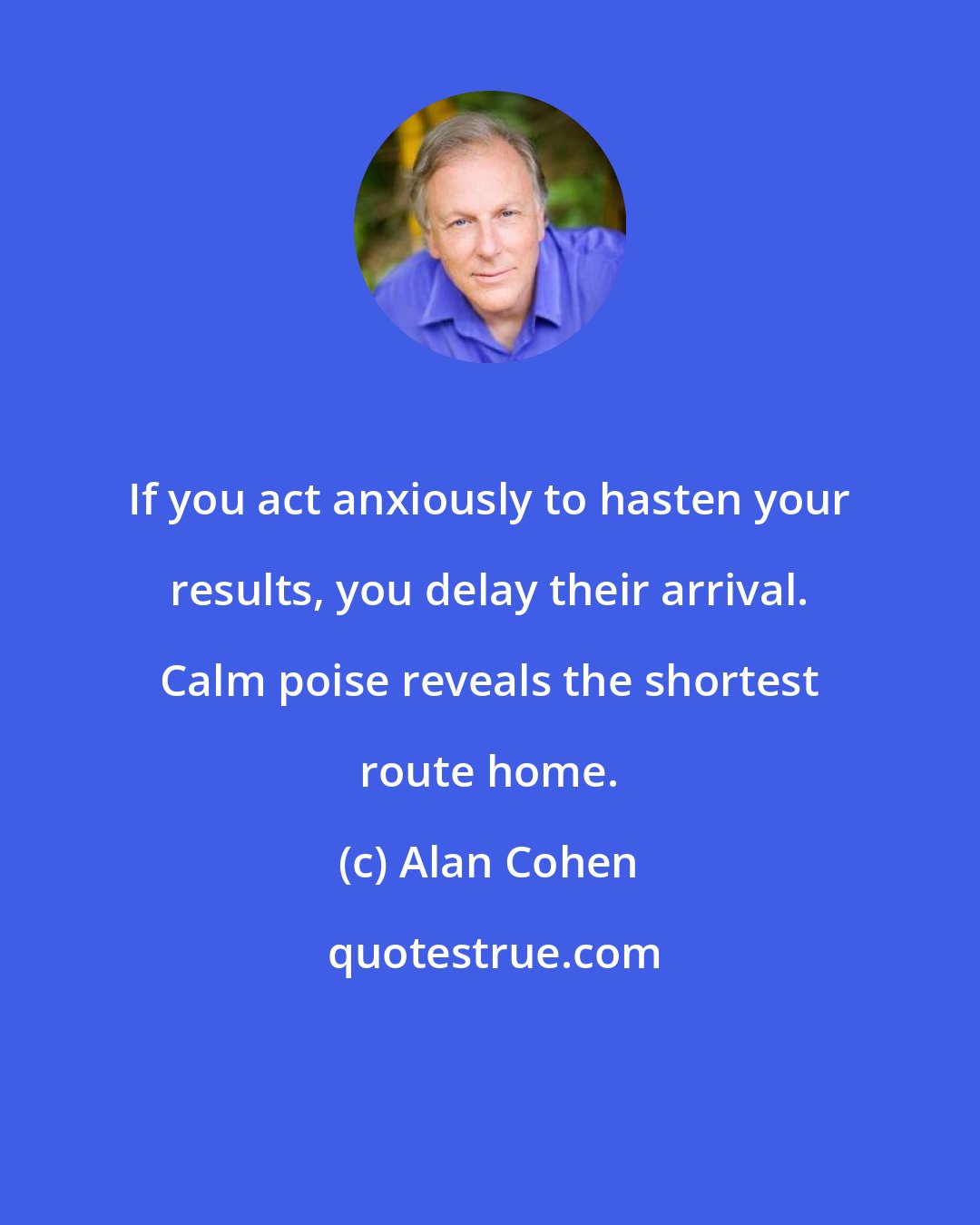 Alan Cohen: If you act anxiously to hasten your results, you delay their arrival. Calm poise reveals the shortest route home.