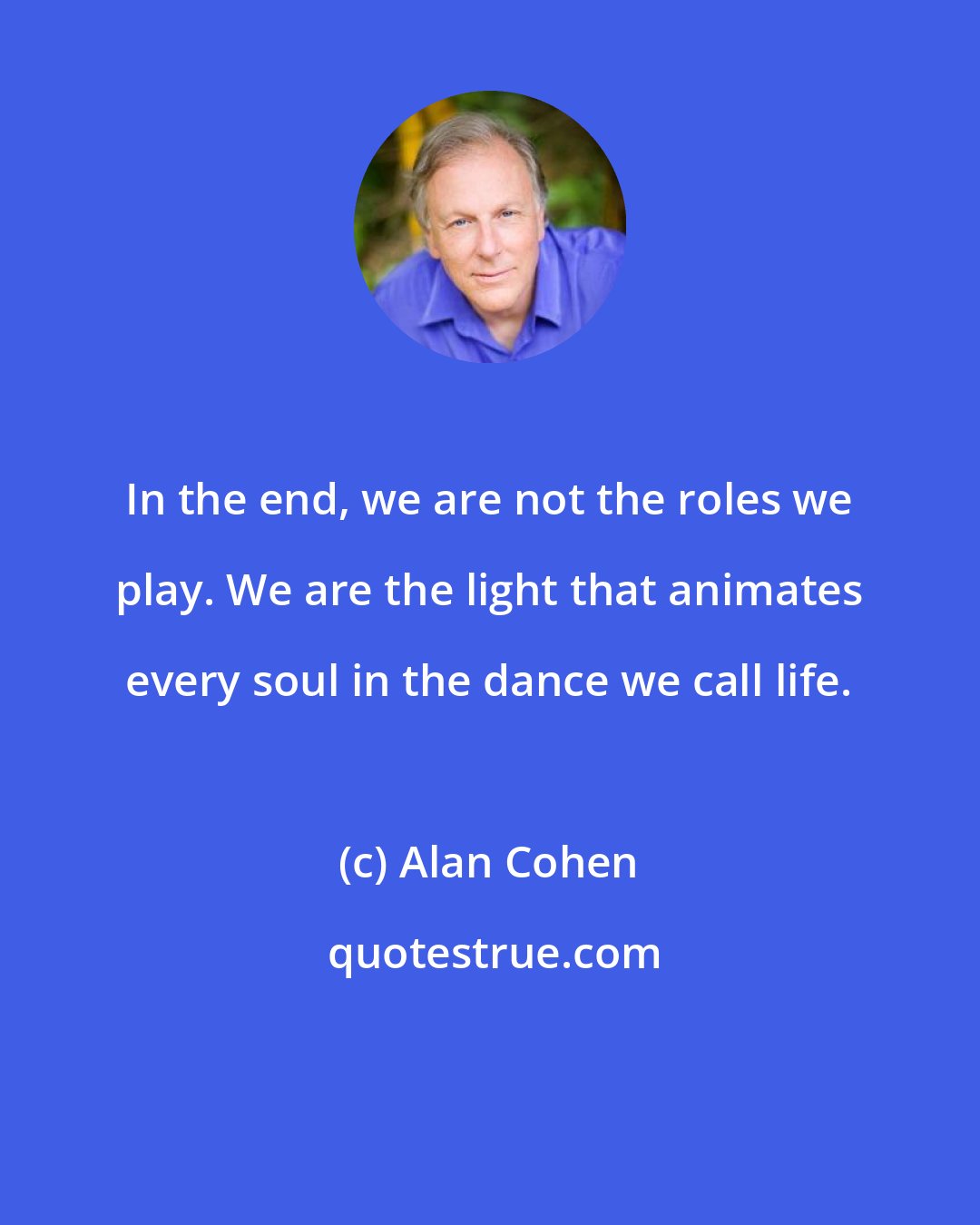 Alan Cohen: In the end, we are not the roles we play. We are the light that animates every soul in the dance we call life.