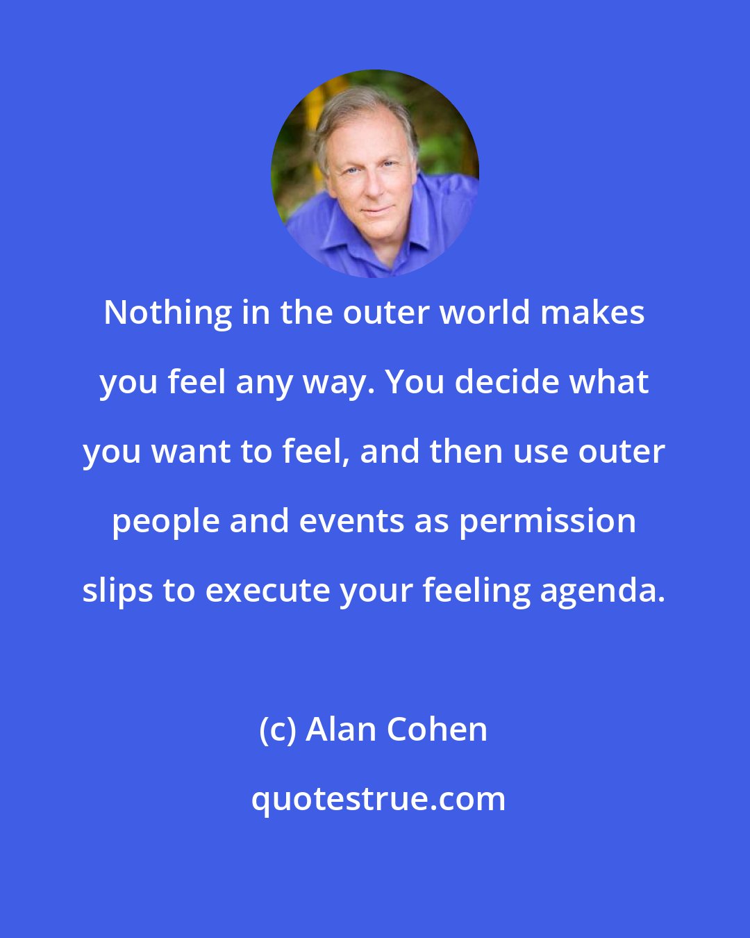 Alan Cohen: Nothing in the outer world makes you feel any way. You decide what you want to feel, and then use outer people and events as permission slips to execute your feeling agenda.