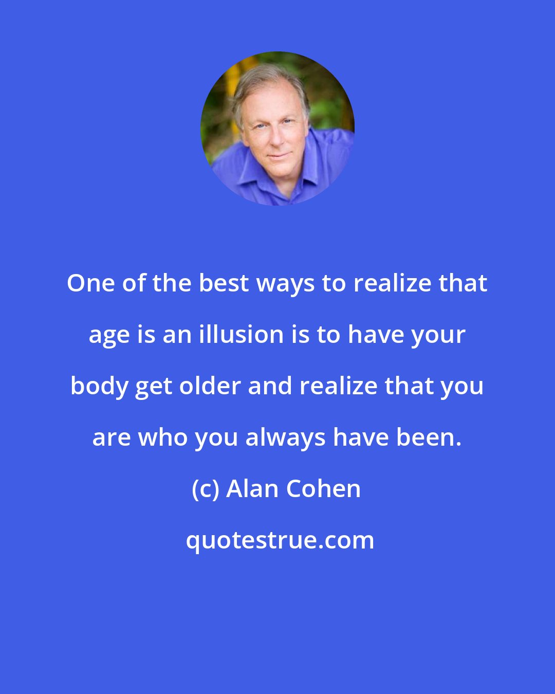 Alan Cohen: One of the best ways to realize that age is an illusion is to have your body get older and realize that you are who you always have been.