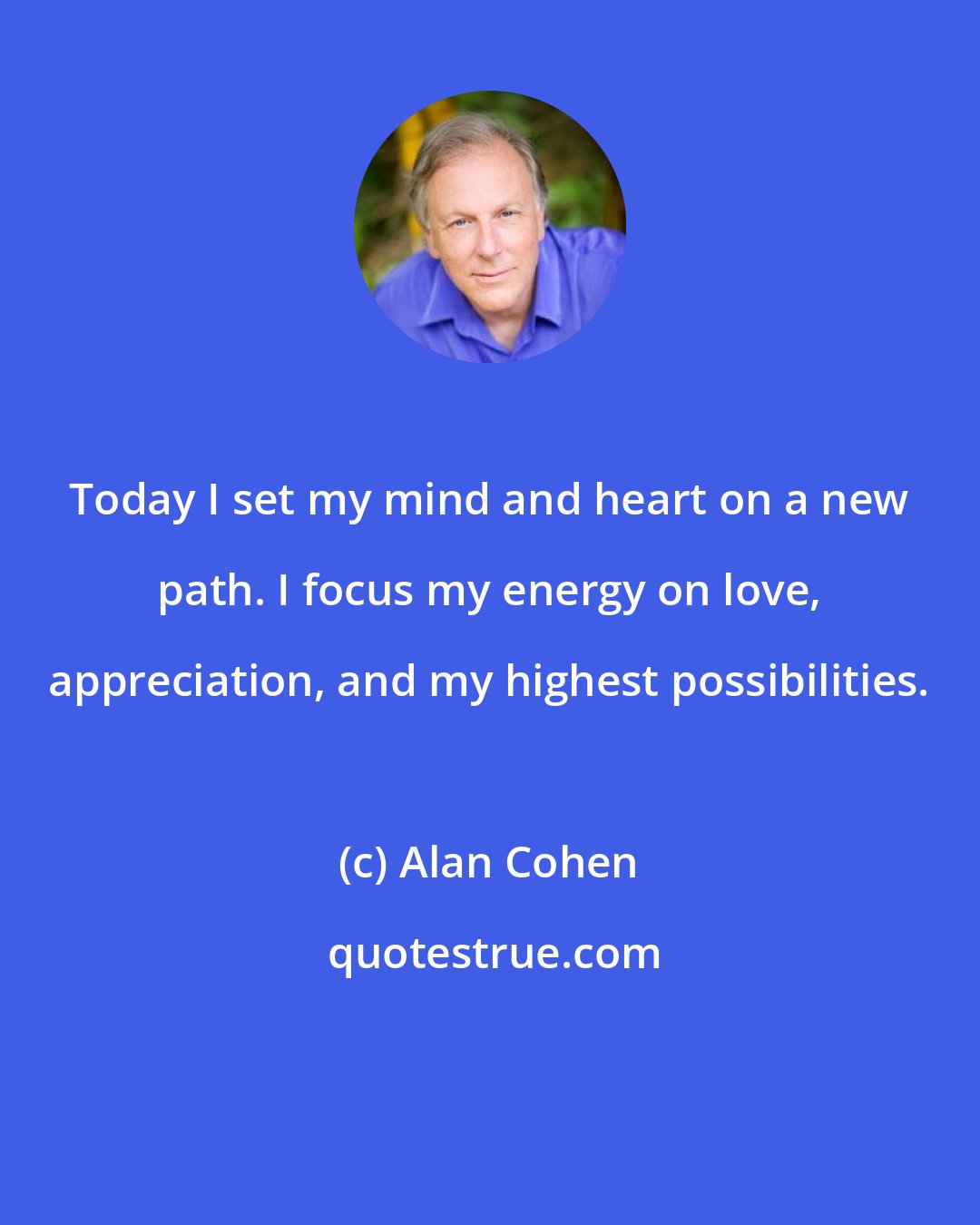 Alan Cohen: Today I set my mind and heart on a new path. I focus my energy on love, appreciation, and my highest possibilities.