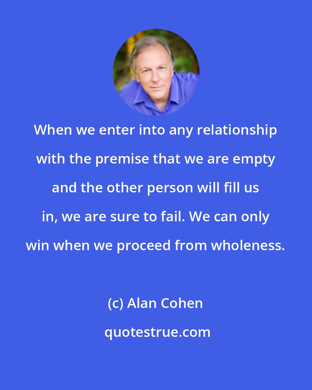 Alan Cohen: When we enter into any relationship with the premise that we are empty and the other person will fill us in, we are sure to fail. We can only win when we proceed from wholeness.