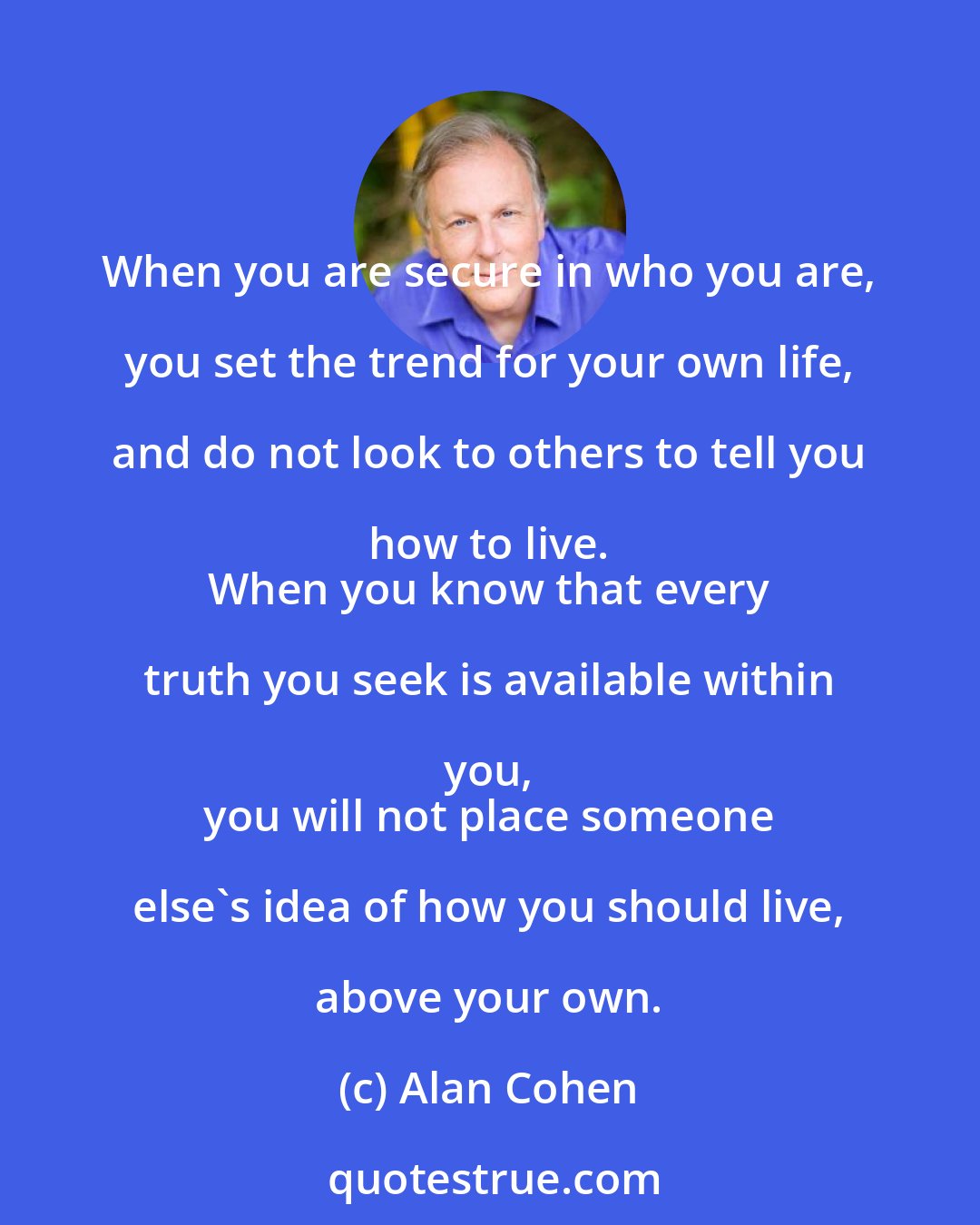 Alan Cohen: When you are secure in who you are, you set the trend for your own life, and do not look to others to tell you how to live. 
 When you know that every truth you seek is available within you, 
 you will not place someone else's idea of how you should live, above your own.