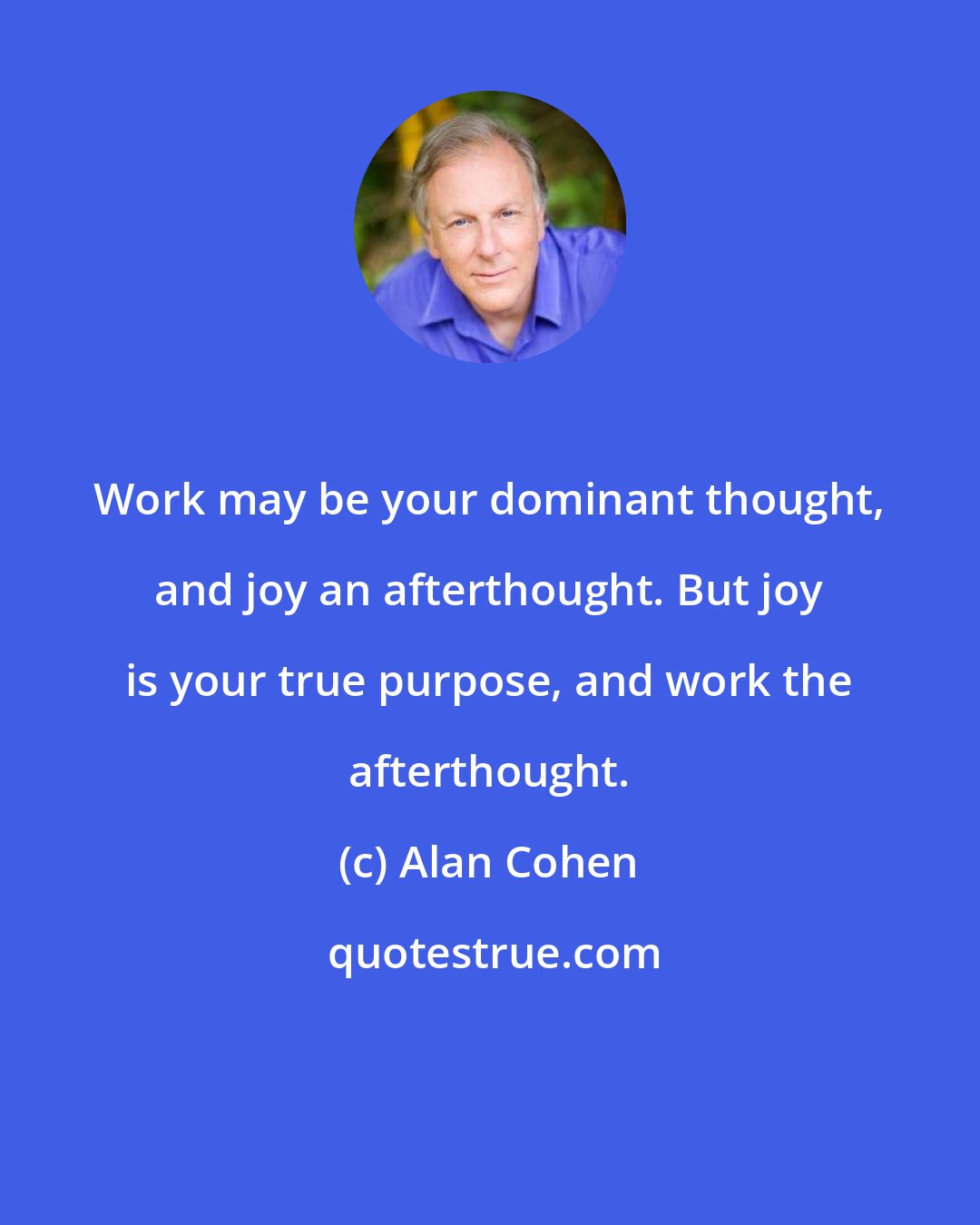 Alan Cohen: Work may be your dominant thought, and joy an afterthought. But joy is your true purpose, and work the afterthought.