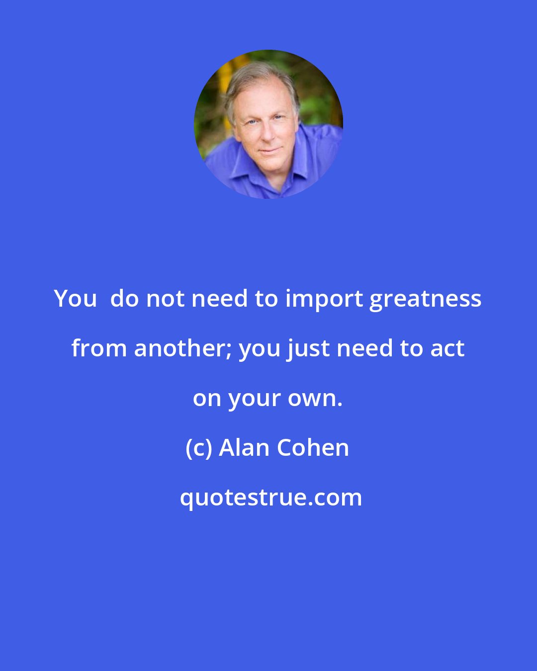 Alan Cohen: You  do not need to import greatness from another; you just need to act on your own.