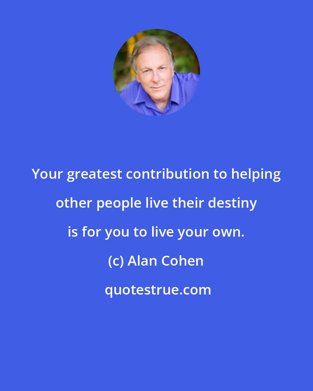 Alan Cohen: Your greatest contribution to helping other people live their destiny is for you to live your own.