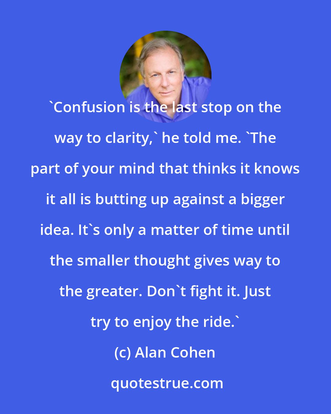 Alan Cohen: 'Confusion is the last stop on the way to clarity,' he told me. 'The part of your mind that thinks it knows it all is butting up against a bigger idea. It's only a matter of time until the smaller thought gives way to the greater. Don't fight it. Just try to enjoy the ride.'