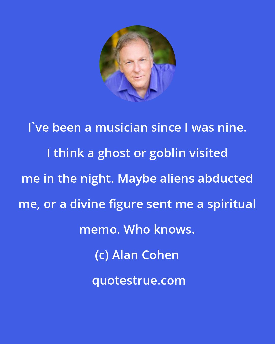 Alan Cohen: I've been a musician since I was nine. I think a ghost or goblin visited me in the night. Maybe aliens abducted me, or a divine figure sent me a spiritual memo. Who knows.
