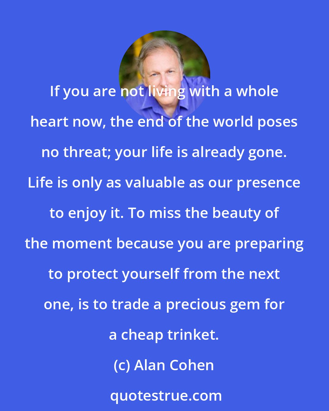 Alan Cohen: If you are not living with a whole heart now, the end of the world poses no threat; your life is already gone. Life is only as valuable as our presence to enjoy it. To miss the beauty of the moment because you are preparing to protect yourself from the next one, is to trade a precious gem for a cheap trinket.