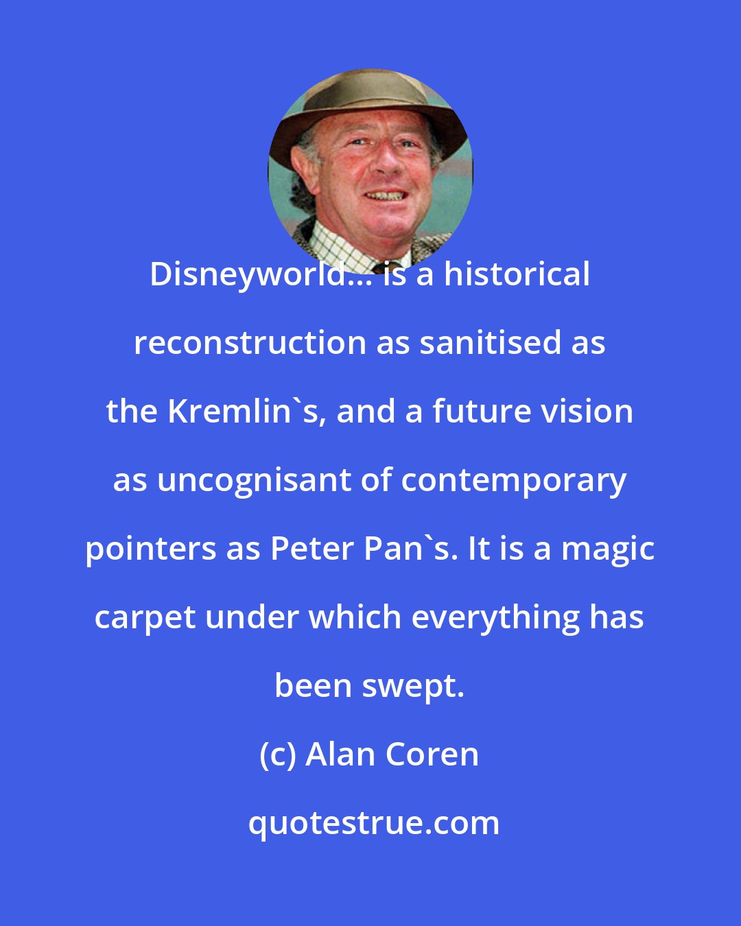 Alan Coren: Disneyworld... is a historical reconstruction as sanitised as the Kremlin's, and a future vision as uncognisant of contemporary pointers as Peter Pan's. It is a magic carpet under which everything has been swept.